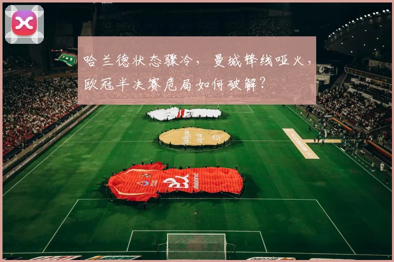 哈兰德状态骤冷，曼城锋线哑火，欧冠半决赛危局如何破解？