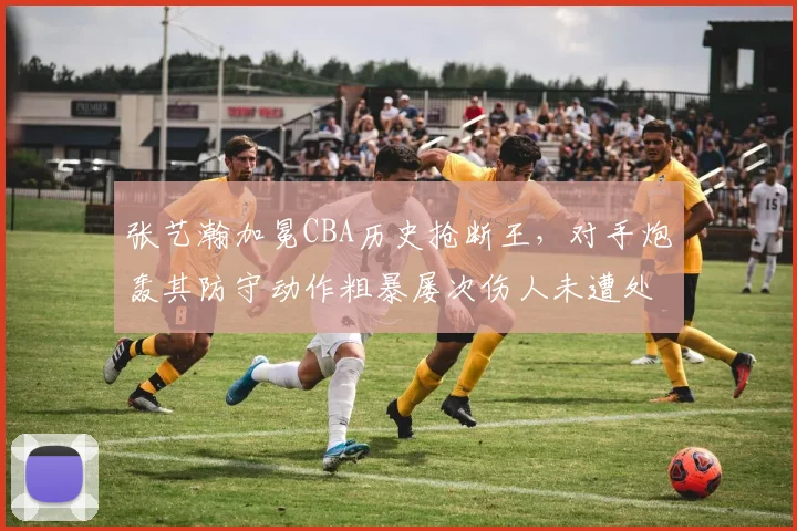张艺瀚加冕CBA历史抢断王，对手炮轰其防守动作粗暴屡次伤人未遭处罚