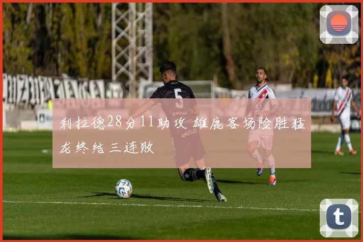 利拉德28分11助攻 雄鹿客场险胜猛龙终结三连败