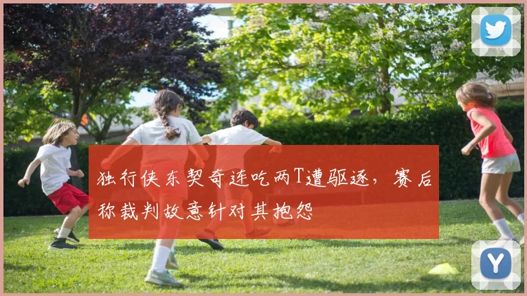 独行侠东契奇连吃两T遭驱逐，赛后称裁判故意针对其抱怨